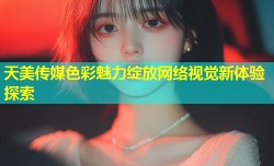 天美传媒色彩魅力绽放网络视觉新体验探索