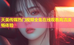 天美传媒热门视频全集在线观看高清流畅体验