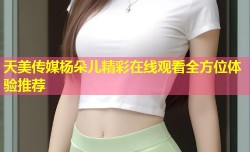 天美传媒杨朵儿精彩在线观看全方位体验推荐