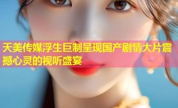 天美传媒浮生巨制呈现国产剧情大片震撼心灵的视听盛宴