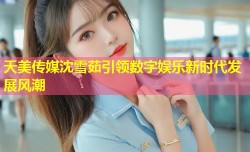 天美传媒沈雪茹引领数字娱乐新时代发展风潮