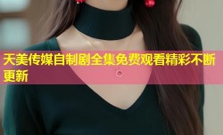 天美传媒自制剧全集免费观看精彩不断更新