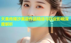 天美传媒沙美晨作品精选与行业影响深度解析