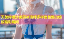 天美传媒沙美辰冰演绎多样角色魅力绽放精彩瞬间