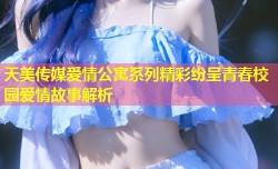 天美传媒爱情公寓系列精彩纷呈青春校园爱情故事解析