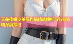 天美传媒沙美晨作品精选解析与行业影响深度探讨