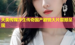 天美传媒浮生传奇国产剧情大片震撼呈现