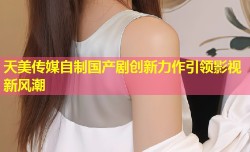 天美传媒自制国产剧创新力作引领影视新风潮