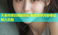 天美传媒自制剧精彩舞蹈演绎青春律动魅力无限