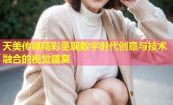 天美传媒精彩呈现数字时代创意与技术融合的视觉盛宴