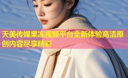 天美传媒果冻视频平台全新体验高清原创内容尽享精彩
