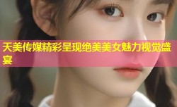 天美传媒精彩呈现绝美美女魅力视觉盛宴