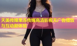 天美传媒果冻传媒高清影视无广告播放与互动新体验