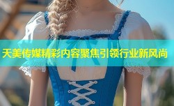 天美传媒精彩内容聚焦引领行业新风尚
