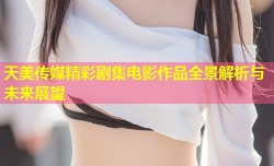 天美传媒精彩剧集电影作品全景解析与未来展望