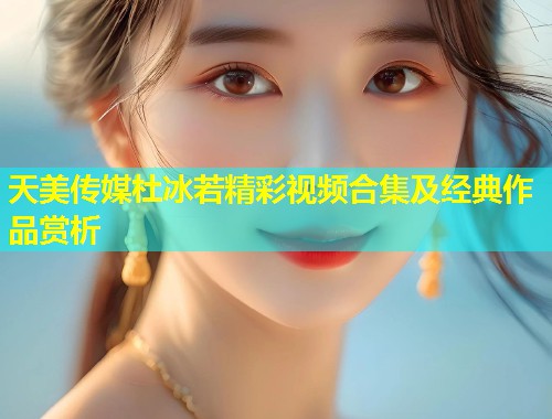 天美传媒杜冰若精彩视频合集及经典作品赏析  第1张