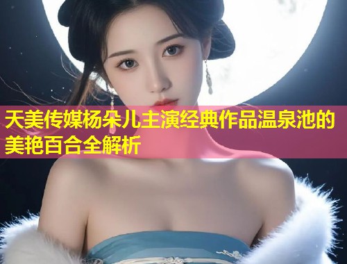 天美传媒杨朵儿主演经典作品温泉池的美艳百合全解析  第1张
