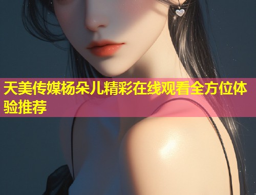 天美传媒杨朵儿精彩在线观看全方位体验推荐  第2张