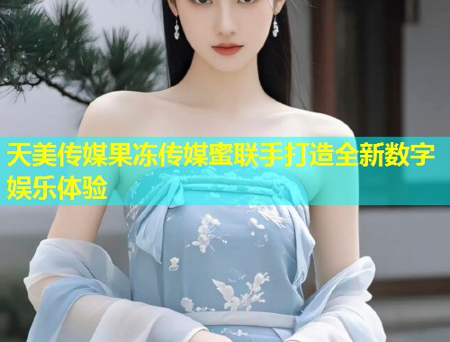 天美传媒果冻传媒蜜联手打造全新数字娱乐体验  第1张
