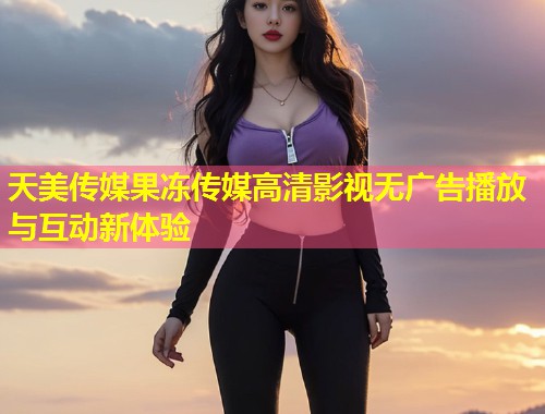 天美传媒果冻传媒高清影视无广告播放与互动新体验  第1张