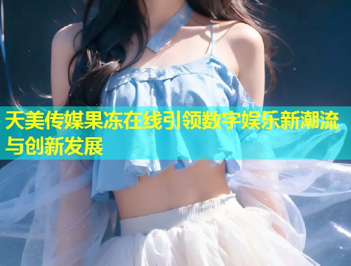天美传媒果冻在线引领数字娱乐新潮流与创新发展  第1张