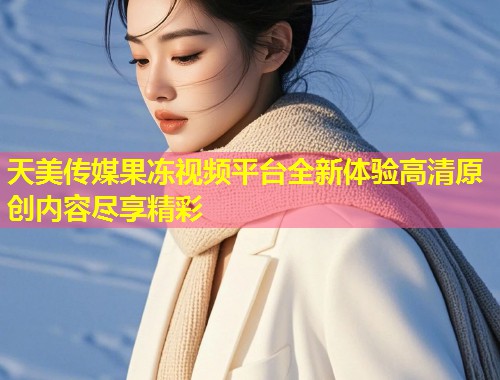 天美传媒果冻视频平台全新体验高清原创内容尽享精彩  第1张
