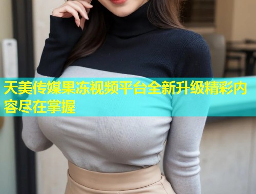 天美传媒果冻视频平台全新升级精彩内容尽在掌握  第1张