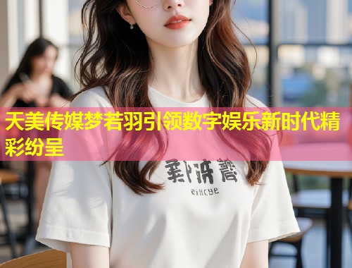 天美传媒梦若羽引领数字娱乐新时代精彩纷呈  第1张