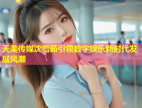 天美传媒沈雪茹引领数字娱乐新时代发展风潮  第1张