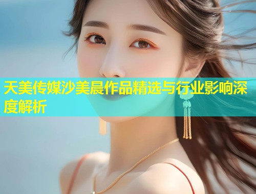 天美传媒沙美晨作品精选与行业影响深度解析  第1张