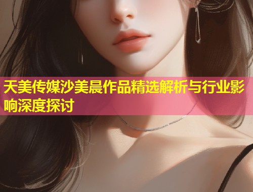 天美传媒沙美晨作品精选解析与行业影响深度探讨  第2张