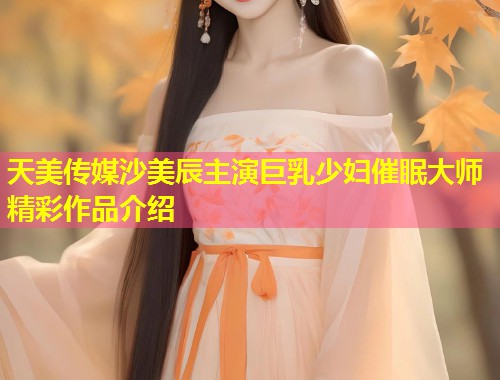 天美传媒沙美辰主演巨乳少妇催眠大师精彩作品介绍  第2张