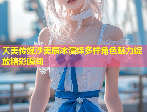 天美传媒沙美辰冰演绎多样角色魅力绽放精彩瞬间  第1张
