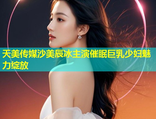 天美传媒沙美辰冰主演催眠巨乳少妇魅力绽放  第1张