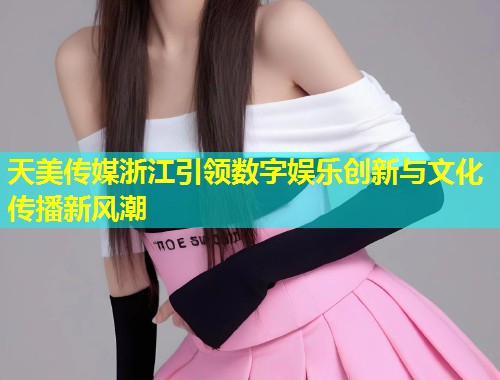 天美传媒浙江引领数字娱乐创新与文化传播新风潮  第1张