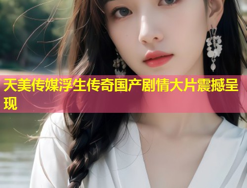 天美传媒浮生传奇国产剧情大片震撼呈现  第1张