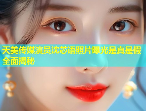天美传媒演员沈芯语照片曝光是真是假全面揭秘  第1张