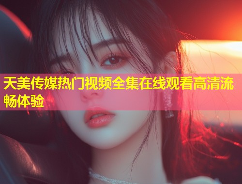天美传媒热门视频全集在线观看高清流畅体验  第1张