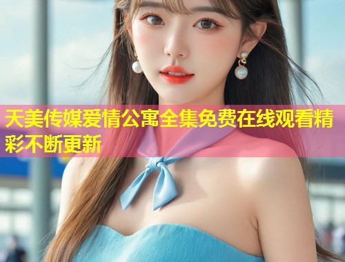 天美传媒爱情公寓全集免费在线观看精彩不断更新  第1张