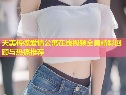 天美传媒爱情公寓在线视频全集精彩回顾与热播推荐  第2张