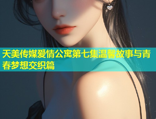 天美传媒爱情公寓第七集温馨故事与青春梦想交织篇  第1张