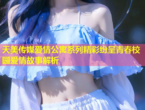 天美传媒爱情公寓系列精彩纷呈青春校园爱情故事解析  第1张