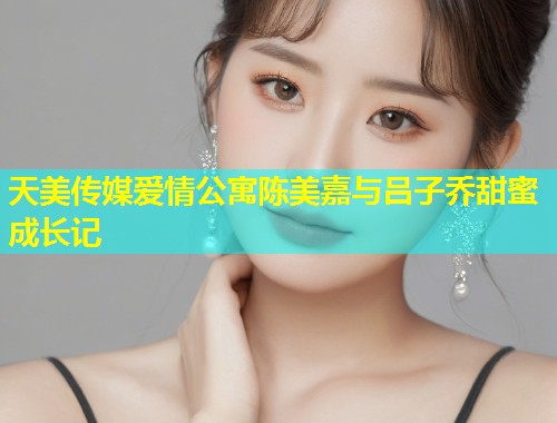 天美传媒爱情公寓陈美嘉与吕子乔甜蜜成长记  第1张