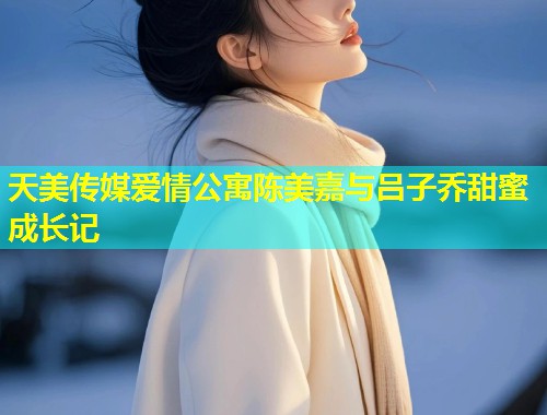天美传媒爱情公寓陈美嘉与吕子乔甜蜜成长记  第2张