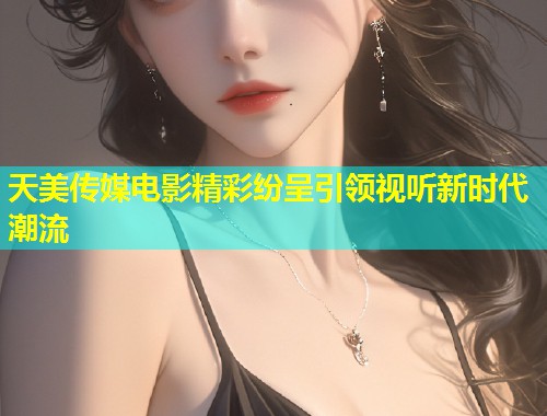 天美传媒电影精彩纷呈引领视听新时代潮流  第1张
