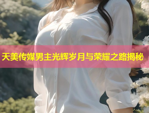天美传媒男主光辉岁月与荣耀之路揭秘  第1张