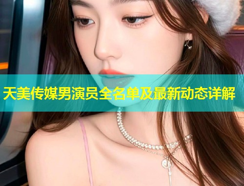 天美传媒男演员全名单及最新动态详解  第1张