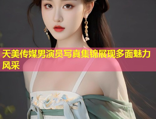 天美传媒男演员写真集锦展现多面魅力风采  第1张