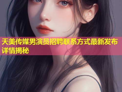 天美传媒男演员招聘联系方式最新发布详情揭秘  第1张