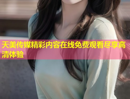 天美传媒精彩内容在线免费观看尽享高清体验  第1张